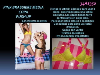 34A$350
PINK BRASSIERE MEDIA                 ¡Tenga lo último! Cómodo para usar a
        COPA                           diario, superlindo para una salida
                                        nocturna. Las copas tienen forro
       PUSH UP                            contrastante en color pink.
         CON ETIQUETAS   DE CARTÓN    Para usar estilo clásico o racerback
                                        Con relleno para darle un realce
                                                   dramático.
                                                Copas con varilla
                                               Tirantes ajustables
                                          Nylon/spandex importados
 