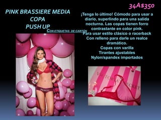 34A$350
PINK BRASSIERE MEDIA              ¡Tenga lo último! Cómodo para usar a
        COPA                        diario, superlindo para una salida
                                     nocturna. Las copas tienen forro
       PUSH UP                         contrastante en color pink.
            CON ETIQUETAS   DE CARTÓN
                                   Para usar estilo clásico o racerback
                                     Con relleno para darle un realce
                                                dramático.
                                             Copas con varilla
                                            Tirantes ajustables
                                       Nylon/spandex importados
 