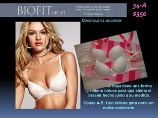 34-A
                            $350
CON ETIQUETAS   DE CARTÓN




  Cada talla de copa tiene una forma
  y relleno únicos para que sienta el
   brasier hecho justo a su medida.
Copas A-B: Con relleno para darle un
         realce moderado
 