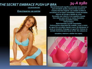 THE SECRET EMBRACE PUSH UP BRA                       34-A $380
                           Secret Embrace® significa una pieza sin costuras
                         COLOR DURAZNO
                                                para brindarle ajuste y textura más suaves en
               CON ETIQUETAS   DE CARTÓN       nuestra tela lisa original. Las varillas ocultas la
                                           envuelven en la mayor comodidad. Frente escotado.
                                                     Adorno de encaje y detalle de cinta
                                                Se puede usar clásico o con espalda cruzada
                                                 Con relleno para darle un realce dramático.
                                                          Tirantes ajustables dobles
                                                                 Cierre trasero
                                                     Nylon/spandex Lycra® importados
                                            Instrucciones especiales de cuidado: Lavar a mano
                                           en agua fría con jabón líquido suave. No blanquear ni
                                            lavar en lavadora. Enjuagar en agua fría. Colocar en
                                             sentido horizontal para secar al aire. No colocar en
                                                  secadora, retorcer o doblar las copas.
 