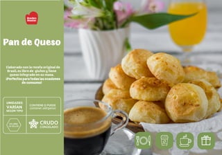 Elaborado con la receta original de
Brasil, es libre de gluten y tiene
queso integrado en su masa.
¡Perfectos para todas las ocasiones
de consumo!
Pan de Queso
 