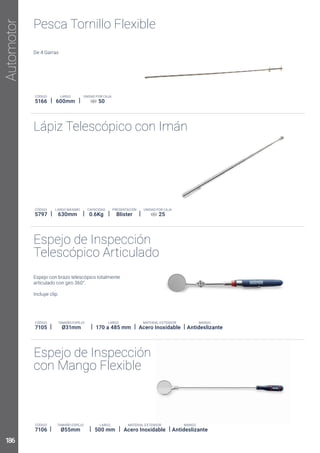 Lápiz Telescópico con Imán
Espejo de Inspección
Telescópico Articulado
Espejo de Inspección
con Mango Flexible
Espejo con brazo telescópico totalmente
PRESENTACIÓN
Blister
CÓDIGO
5797 630mm
CAPACIDAD
0.6Kg
UNIDAD POR CAJA
25
CÓDIGO
7105 Acero Inoxidable
LARGO
170 a 485 mm
TAMAÑO ESPEJO
Ø31mm
MANGO
Antideslizante
CÓDIGO
7106 Acero Inoxidable
TAMAÑO ESPEJO
Ø55mm
LARGO
500 mm
MANGO
Antideslizante
Automotor
Pesca Tornillo Flexible
CÓDIGO
5166
LARGO
600mm
UNIDAD POR CAJA
50
186
 
