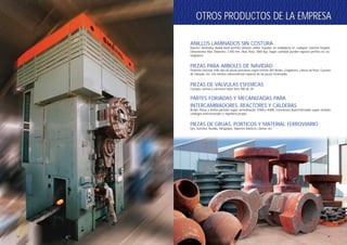 55
OTROS PRODUCTOS DE LA EMPRESAOTROS PRODUCTOS DE LA EMPRESA
ANILLOS LAMINADOS SIN COSTURA
Nuestro laminador Radial-Axial permite obtener anillos forjados sin soldaduras en cualquier material forjable.
Dimensiones Max. Diámetro: 2.500 mm, Max. Peso: 3000 Kgs. Según cantidad pueden lograrse perfiles no rec-
tangulares.
PIEZAS PARA ARBOLES DE NAVIDAD
Podemos efectuar todo tipo de piezas petroleras según normas API: Bridas, Colgadores, Cabeza de Pozo, Cuerpos
de Válvulas, etc. con mínimo sobrematerial respecto de las piezas terminadas.
PIEZAS DE VALVULAS ESFERICAS
Cuerpos, esferas y extremos hasta Serie 900 de 24”.
PARTES FORJADAS Y MECANIZADAS PARA
INTERCAMBIADORES, REACTORES Y CALDERAS
Bridas, Placas y Anillos partidos según normalización TEMA o ASME. Conexiones Autorreforzadas según variados
catálogos internacionales o ingeniería propia.
PIEZAS DE GRUAS, PORTICOS Y MATERIAL FERROVIARIO
Ejes, Ganchos, Ruedas, Paragolpes, Soportes Elásticos, Llantas, etc.
OTROS PRODUCTOS DE LA EMPRESAOTROS PRODUCTOS DE LA EMPRESA
54
 