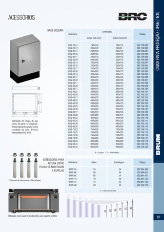 CAIXAPARAPROTEÇÃO-IP66/Ik10
ACESSÓRIOS
07
CódigoReferência
Dimensões
Corpo AxB (mm) Soleira FxG(mm)
BASE SOLEIRA
B = Largura ▪ C = Profundidade
092.100.085
092.100.086
092.100.087
092.100.088
092.100.089
092.100.090
092.100.091
092.100.092
092.100.093
092.100.094
092.100.095
092.100.096
092.100.097
092.100.098
092.100.099
092.100.100
092.100.101
092.100.102
092.100.103
092.100.104
092.100.105
092.100.106
092.100.107
092.100.108
092.100.109
092.100.110
092.100.111
092.100.112
092.100.113
092.100.114
092.100.115
092.100.116
092.100.117
092.100.118
092.100.119
092.100.120
BSQ-19.14
BSQ-20.12
BSQ-20.14
BSQ-20.15
BSQ-20.17
BSQ-20.20
BSQ-25.14
BSQ-25.15
BSQ-25.17
BSQ-30.20
BSQ-32.14
BSQ-32.17
BSQ-32.22
BSQ-35.17
BSQ-35.20
BSQ-38.17
BSQ-38.22
BSQ-40.20
BSQ-48.17
BSQ-48.22
BSQ-50.20
BSQ-50.25
BSQ-50.30
BSQ-60.17
BSQ-60.20
BSQ-60.22
BSQ-60.25
BSQ-60.30
BSQ-60.35
BSQ-76.22
BSQ-76.25
BSQ-76.30
BSQ-76.35
BSQ-80.25
BSQ-80.35
BSQ-90.35
190
200
200
200
200
200
250
250
250
300
320
320
320
350
350
380
380
400
480
480
500
500
500
600
600
600
600
600
600
760
760
760
760
800
800
900
x140
x120
x140
x150
x170
x200
x140
x150
x170
x200
x140
x170
x220
x170
x200
x170
x220
x200
x170
x220
x200
x250
x300
x170
x200
x220
x250
x300
x350
x220
x250
x300
x350
x250
x350
x350
190
200
200
200
200
200
250
250
250
300
320
320
320
350
350
380
380
400
480
480
500
500
500
600
600
600
600
600
600
760
760
760
760
800
800
900
x115
x95
x115
x125
x145
x175
x115
x125
x145
x175
x115
x145
x195
x145
x175
x145
x195
x175
x145
x195
x175
x225
x275
x145
x175
x195
x225
x275
x325
x195
x225
x275
x325
x225
x325
x325
55
60
65
70
75
80
Conjunto de Extensores - 04 unidades
Utilização como suporte de altura fixa para espelho protetor
A = Altura sem a rosca
092.994.406
092.998.951
092.994.407
092.997.132
092.997.135
092.100.176
BRPE-55
BRPE-60
BRPE-65
BRPE-70
BRPE-75
BRPE-80
55
60
65
70
75
80
04
04
04
04
04
04
Fabricada em chapa de aço
2mm, em perfil “U” enrijecido.
Para proteção do quadro contra
umidade do solo. Pintura
eletrostáticaRAL9011
100
G
G-40
F
F-200100 100
CódigoReferência
EXTENSORES PARA
ALTURA ENTRE
PLACA DE MONTAGEM
E ESPELHO
Altura Embalagem
 