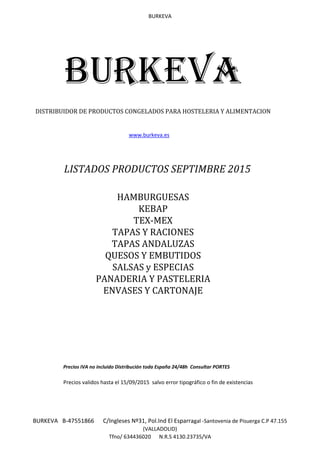 BURKEVA
BURKEVA B-47551866 C/Ingleses Nº31, Pol.Ind El Esparragal -Santovenia de Pisuerga C.P 47.155
(VALLADOLID)
Tfno/ 634436020 N.R.S 4130.23735/VA
www.burkeva.es
LISTADOS PRODUCTOS SEPTIMBRE 2015
Precios IVA no incluido Distribución toda España 24/48h Consultar PORTES
Precios validos hasta el 15/09/2015 salvo error tipográfico o fin de existencias
TEX-MEX
PANADERIA Y PASTELERIA
BURKEVA
DISTRIBUIDOR DE PRODUCTOS CONGELADOS PARA HOSTELERIA Y ALIMENTACION
TAPAS Y RACIONES
QUESOS Y EMBUTIDOS
TAPAS ANDALUZAS
ENVASES Y CARTONAJE
SALSAS y ESPECIAS
HAMBURGUESAS
KEBAP
 