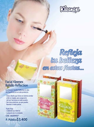 Refleja
                                                 tu belleza
                                              en estas fiestas...

Facial Kleenex
Bolsillo Reflection
Los Kleenex Bolsillo Reflection te dan
dos beneficios en un solo producto:
· Único diseño que tiene un sistema similar
  al de un espejo, para asegurarte
  de lucir hermosa en toda ocasión.
· Son muy prácticos, ya que puedes
  llevarlos a todas partes

Triple Hoja
1 UNIDAD de VENTA:
1 paquete de 4 unidades
Cód. 30209457
P. Público$3.400
 