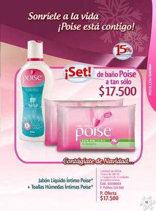 Sonríele a la vida
       ¡Poise está contigo!




                                                                  PROTECCIÓN FEMENINA
                                   de baño Poise
                                      a tan sólo
                                   $17.500



                 Contágiate de Navidad…
                                    1 UNIDAD de VENTA:
                                    1 frasco de 200 ml.
                                    + 2 paquete de 16 unidades
     Jabón Líquido Íntimo Poise*    de toallitas intimas.
                                    Cód. 30190054
+ Toallas Húmedas Íntimas Poise*    P. Público $20.600
                                    P. Oferta
                                    $17.500                      35
 