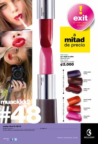 redsquizofrenia
                                                                                                          01298
                                                                                                                                                                  exit
                                                                                                                                                                  lo mejor para
                                                                                                                                                                      el ﬁnal
                                           redsquizofrenia




                                                                                                                                                                  a
                                                                                                                                                            mitad
                                                                                                                                                        de precio
                                                                                                                                    full color
                                                                                                                                    cyº mad 4 color
                                                                                                                                    labial full color
                                                                                                                                    4 g / .14 oz.
                                                                                                                                    valorizado en ¢4.000

                                                                                                                                    ¢2.000
                                                                                                                                                                                malice grape
                                                                                                                                                                                02382
                                                                                                                                         colección malice
                                                                                      cherry souffle
                                                                                                       01312




                                                                                                                                                                                malice brown
                                                                                                                                                                                00154




                                                                                                                                                                                malice red
                                                                                                                                                                                02385




muackkk!!


#48
                                                                                                                                                                                circus orange
                                                                                                                                                                                03151
                                                                                                                                         colección circus




                                                                                                                                                                                circus berry
                                                                                                                                                                                14812



                                                                                                                                                                                circus pink
                                                                                                                                                                                02386

                                                                   promo fragancia nitro air: págs. 82-83.
costa rica C-10/12
Pídele Cyzone a: ................................................................. al teléfono: .............................................................................
Si eres cliente o consultora llama al 800-000-5235.




síguenos
     en:
 