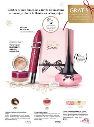 15
 Love Potion Secrets Eau de Parfum
Una esencia irresistiblemente tentadora con
acordes de Fresa Blanca y Chocolate Blanco. El
cremoso Ámbar y Madera de Sándalo le darán
toque de seducción a tu piel. 50 ml
31493 $ 97.999
$ 69.999
Puntos: 28
31627CranberryCream
GRATISSombra de Ojos y Crayón
para Labios por la compra
de 1 Love Potion Secrets
 Crayón para Labios
Fórmula con ingredientes acondicionadores que
se desliza suavemente por tus labios dejándoles
un brillante toque de color. Su tamaño jumbo no
necesita sacapuntas gracias a su formato
retráctil. 2.8 g
$ 29.999
Puntos: 12
31627
Cranberry
Cream
30744
Beige Pearl
30744 Beige Pearl
SISTEMA
RETRÁCTIL,
no necesita sacapuntas
Textura cremosa que se
transforma en polvo
para conseguir una
APLICACIÓN
UNIFORMEY
MÁXIMA
DURACIÓN
Celebra tu lado femenino a través de un aroma
seductor y colores brillantes en labios y ojos
 Sombra de Ojos en Crema Color
Intenso
Sombras de ojos que transforman su textura
cremosa al contacto con tu piel, convirtiéndola
en polvo y proporcionando un acabado suave y
de mayor duración. 4 g
$ 44.999
Puntos: 18
¡PRUÉBALO!
Frota esta zona y
disfruta de su
aroma



ORIENTALVAINILLA FRUTAL
CHOCOLATE
BLANCO
FRESA
BLANCA
ero
en el
mundo con
aroma de fresa
blanca bañada
en chocolate
blanco
1
Eau de Parfum
MAYOR FIJACIÓN
 