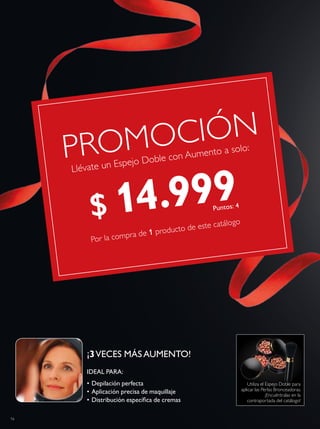 16
Llévate un Espejo Doble con Aumento a solo:
Por la compra de 1 producto de este catálogo
PROMOCIÓN
Utiliza el Espejo Doble para
aplicar las Perlas Bronceadoras.
¡Encuéntralas en la
contraportada del catálogo!
¡3VECES MÁSAUMENTO!
IDEAL PARA:
• Depilación perfecta
• Aplicación precisa de maquillaje
• Distribución especíica de cremas
$ 14.999Puntos: 4
 