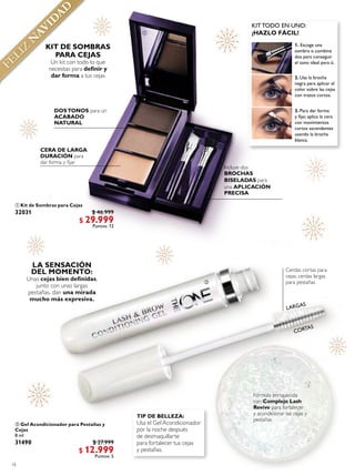 18
 Kit de Sombras para Cejas
32031 $ 46.999
$ 29.999
Puntos: 12
 Gel Acondicionador para Pestañas y
Cejas
8 ml
31490 $ 27.999
$ 12.999
Puntos: 5
DOSTONOS para un
ACABADO
NATURAL
Incluye dos
BROCHAS
BISELADAS para
una APLICACIÓN
PRECISA
Un kit con todo lo que
necesitas para deinir y
dar forma a tus cejas
LA SENSACIÓN
DEL MOMENTO:
Unas cejas bien deinidas,
junto con unas largas
pestañas, dan una mirada
mucho más expresiva.
Cerdas cortas para
cejas, cerdas largas
para pestañas
TIP DE BELLEZA:
Usa el Gel Acondicionador
por la noche después
de desmaquillarte
para fortalecer tus cejas
y pestañas.
LARGAS
CORTAS
FELIZ
N
AVID
AD


 