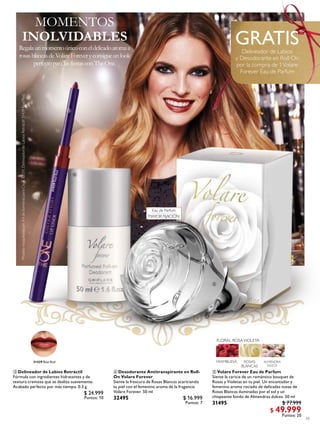 19
 Desodorante Antitranspirante en Roll-
On Volare Forever
Siente la frescura de Rosas Blancas acariciando
tu piel con el femenino aroma de la fragancia
Volare Forever. 50 ml
32495 $ 16.999
Puntos: 7
 Volare Forever Eau de Parfum
Siente la caricia de un romántico bouquet de
Rosas y Violetas en tu piel. Un encantador y
femenino aroma rociado de delicadas notas de
Rosas Blancas iluminadas por el sol y un
chispeante fondo de Almendras dulces. 50 ml
31495 $ 77.999
$ 49.999
Puntos: 20
MOMENTOS
Regalaunmomentoúnicoconeldelicadoaromaa
rosasblancasdeVolareForeveryconsigueunlook
perfectoparalasfiestasconTheOne.
INOLVIDABLES
 Delineador de Labios Retráctil
Fórmula con ingredientes hidratantes y de
textura cremosa que se desliza suavemente.
Acabado perfecto por más tiempo. 0.3 g
$ 24.999
Puntos: 10
GRATISDelineador de Labios
y Desodorante en Roll On
por la compra de 1Volare
Forever Eau de Parfum
31439RealRed
31439 Real Red
Eau de Parfum
MAYOR FIJACIÓN



Modelomaquilladacon:KitdeSombrasparaCejas32031,DelineadordeLabiosRetráctil31439RealRed.
 
