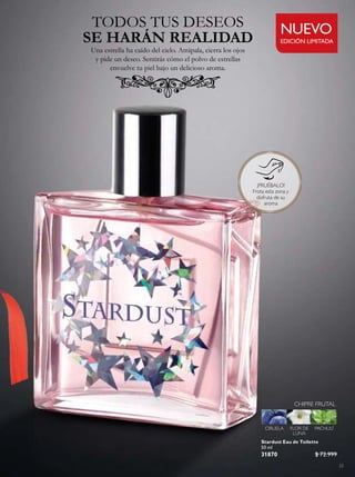 23
Stardust Eau de Toilette
50 ml
31870 $ 72.999
CHIPRE FRUTAL
CIRUELA FLOR DE
LUNA
PACHULÍ
TODOS TUS DESEOS
Una estrella ha caído del cielo. Atrápala, cierra los ojos
y pide un deseo. Sentirás cómo el polvo de estrellas
envuelve tu piel bajo un delicioso aroma.
SE HARÁN REALIDAD EDICIÓN LIMITADA
NUEVO
¡PRUÉBALO!
Frota esta zona y
disfruta de su
aroma
 