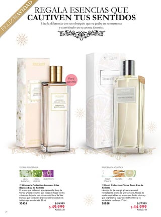 24
 Women’s Collection Innocent Lilas
Blancas Eau de Toilette
El aroma que te llevará a un recorrido lleno de
lores. Déjate envolver por notas de hojas verdes
cubiertas de rocío con un corazón loral de lilas
blancas que conducen a la base aterciopelada de
heliotropo amaderada. 50 ml
32438 $ 74.999
$ 49.999
Puntos: 20
 Men’s Collection Citrus Tonic Eau de
Toilette
Llena tu día de energía y frescura con el
revitalizante aroma de Citrus Tonic. Notas de
madera que abren un aroma con fondo cítrico y
que expresan la seguridad del hombre y su
verdadera conianza. 75 ml
30058 $ 77.999
$ 44.999
Puntos: 18
REGALA ESENCIAS QUE
Haz la diferencia con un obsequio que se grabe en su memoria
y conviértelo en su aroma favorito.
CAUTIVEN TUS SENTIDOS
AMADERADA ACUÁTICA
LIMAMADERAAGUA
TÓNICA
FLORAL AMADERADA
HELIOTROPOHOJAS
VERDES
LILAS
BLANCAS


Amaderada
para élFloral
para ella
FELIZ
N
AVID
AD
 