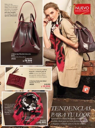 25
 Bolso tipo Mochila Colección
Safari
Medidas: 25 x 13.5 x 33 cm.
29252 $ 102.999
$ 79.999
Puntos: 16
 Cartera Colección Safari
Medidas: 14 x 9 cm.
29253 $ 32.999
$ 19.999
Puntos: 4
 Pashmina Colección Safari
Medidas: 190 x 90 cm.
29254 $ 64.999
$ 49.999
Puntos: 10
TENDENCIAS
PARA TU LOOK
Apúntate a la moda Backpack o bolso tipo
mochila, ideal para un look profesional diario
o elegante y relajado para tu in de semana.
Cartera con estampado efecto
leopardo e imitación pelo de
caballo en tono rojo. Perfecta
para guardar tarjetas, billetes y
monedas en un mismo espacio.
Bolso con asa
para llevar al hombro o
doble correa extraíble
para llevar a la espalda.
Exterior de imitación
piel color borgoña
con detalles rojos que
aportan soisticación.
Bufanda de poliéster
con estampado de
leopardo en colores
de moda. Combínala
con el Bolso tipo
Mochila de la misma
colección.



EDICIÓN LIMITADA
NUEVO
 