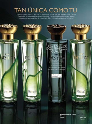3
NO EXISTEN
DOS FRASCOS
IGUALES
My Destiny Eau de Parfum
50 ml
32535 $ 107.999
Puntos: 44
Eau de Parfum
MAYOR FIJACIÓN
TAN ÚNICA COMOTÚElige tu propio destino y deja que tu originalidad irradie más que nunca con My Destiny.
La infusión de energía extraída de laTurmalina y el exclusivo diseño de cada botella,
representan la singularidad de cada mujer, única e irrepetible tal como tú lo eres.
El ino remolino
envuelto en cada frasco
está inspirado en el
poder de laTurmalina,
simbolizando
la individualidad
de un aroma que evoca
el destino de cada mujer.
 