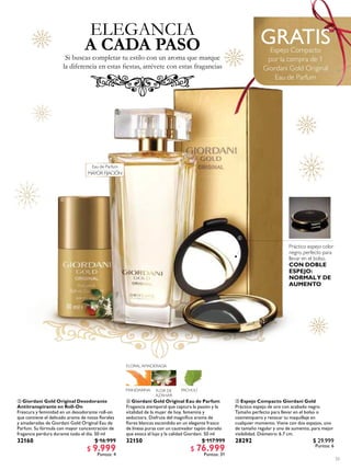33
 Giordani Gold Original Desodorante
Antitranspirante en Roll-On
Frescura y feminidad en un desodorante roll-on
que contiene el delicado aroma de notas lorales
y amaderadas de Giordani Gold Original Eau de
Parfum. Su fórmula con mayor concentración de
fragancia perdura durante todo el día. 50 ml
32160 $ 16.999
$ 9.999
Puntos: 4
 Giordani Gold Original Eau de Parfum
Fragancia atemporal que captura la pasión y la
vitalidad de la mujer de hoy, femenina y
seductora. Disfruta del magníico aroma de
lores blancas escondido en un elegante frasco
de líneas puras con un cautivador tapón dorado
que evoca el lujo y la calidad Giordani. 50 ml
32150 $ 117.999
$ 76.999
Puntos: 31
 Espejo Compacto Giordani Gold
Práctico espejo de oro con acabado negro.
Tamaño perfecto para llevar en el bolso o
cosmetiquero y retocar tu maquillaje en
cualquier momento. Viene con dos espejos, uno
de tamaño regular y uno de aumento, para mejor
visibilidad. Diámetro: 6.7 cm.
28292 $ 29.999
Puntos: 6
GRATISEspejo Compacto
por la compra de 1
Giordani Gold Original
Eau de Parfum
ELEGANCIA
Si buscas completar tu estilo con un aroma que marque
la diferencia en estas iestas, atrévete con estas fragancias
A CADA PASO



Eau de Parfum
MAYOR FIJACIÓN
Práctico espejo color
negro, perfecto para
llevar en el bolso.
CON DOBLE
ESPEJO:
NORMALY DE
AUMENTO
 