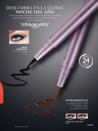39
30475
Black
30476Brown
 Delineador de Ojos Stylo
0.8 ml
$ 29.999
RICOS
PIGMENTOS
entregan gran intensidad
de color.
CON DELINEADOR STYLO
Su punta de ieltro se desliza
con suavidad y precisión de manera
continua.Apto para usuarias
de lentes de contacto.
Oftalmológicamente probado.
30476 Brown30475 Black
DESLUMBRA EN LA ÚLTIMA
Crea un maquillaje impactante centrando la atención en tu mirada
combinando las Sombras en Barra y el Delineador Stylo.
¡Lucirás espectacular!
NOCHE DEL AÑO

*Clínicamente probado
 