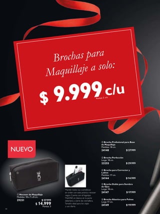 44
 Neceser de Maquillaje
Medidas: 18 x 7 x 8 cm.
29251 $ 37.999
$ 14.999
Puntos: 3
 Brocha para Corrector y
Labios
Medidas: 17 cm.
24144 $ 14.999
 Brocha Profesional para Base
de Maquillaje
Medidas: 18 cm.
24148 $ 27.999
 Brocha Doble para Sombra
de Ojos
Largo: 18 cm.
24147 $ 17.999
 Brocha Perfección
Largo: 18 cm.
23255 $ 29.999
Mantén todos tus cosméticos
en orden con este práctico neceser
negro. Cuenta con el logotipo
TheONE en blanco en la parte
delantera y cierre de cremallera.
Tamaño ideal para los viajes
y uso diario.
NUEVO
 Brocha Abanico para Polvos
Largo 17 cm.
24149 $ 19.999

c/u
Brochas para
Maquillaje a solo:
c/u
$ 9.999Puntos: 2
 