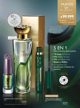 5
5 EN 1
7.8 veces* más volumen
57%* pestañas más largas
116* pestañas más rizadas
Separa y Deine
Con ingredientes que
acondicionan e hidratan las
pestañas*
MÁS ATREVIDA QUE NUNCA
32744IntenseBlack
Pigmentos Jet Black
saturados de un color
negro intenso que permite
crear una mirada profunda
y cargada de color
*Clínicamente probado contra pestañas sin máscara
Cerdas cortas
que levantan y rizan
Cerdas largas separan
y dan longitud
Cód.801213
MY DESTINY
Lleva 3 productos a solo:
33126GoldNacre
EDICIÓN LIMITADA
NUEVOS
Eau de Parfum
MAYOR FIJACIÓN
$ 155.997
$99.999Puntos: 40
Valorizado en:
 Esmalte de Uñas Larga Duración
8 ml
$ 19.999
Puntos: 8
 Máscara Multibeneicios 5 en 1
Intensidad Atrevida MyDestiny
8 ml
$ 27.999
Puntos: 11


¡PRUÉBALO!
Frota esta zona y
disfruta de su
aroma
 