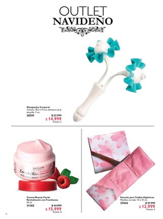 56
NAVIDEÑO
OUTLET
Estuche para Toallas Higiénicas
Medidas cerrado: 10 x 10 cm.
27434 $ 21.999
$ 12.999
Puntos: 3
Masajeador Corporal
Tamaño: 18.5 x 14 cm; diámetro de la
boquilla: 7 cm.
28291 $ 22.999
$ 14.999
Puntos: 3
Crema Mousse Facial
Revitalizante con Frambuesa
50 ml
31302 $ 34.999
$ 15.999
Puntos: 6
 