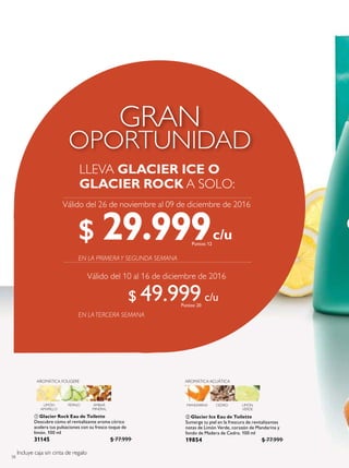 58
 Glacier Ice Eau de Toilette
Sumerge tu piel en la frescura de revitalizantes
notas de Limón Verde, corazón de Mandarina y
fondo de Madera de Cedro. 100 ml
19854 $ 77.999
 Glacier Rock Eau de Toilette
Descubre cómo el revitalizante aroma cítrico
acelera tus pulsaciones con su fresco toque de
limón. 100 ml
31145 $ 77.999
AROMÁTICA ACUÁTICA
MANDARINA CEDRO LIMÓN
VERDE
LIMÓN
AMARILLO
PEPINO ÁMBAR
MINERAL
AROMÁTICA FOUGERE
LLEVA GLACIER ICE O
GLACIER ROCK A SOLO:
Válido del 26 de noviembre al 09 de diciembre de 2016
Válido del 10 al 16 de diciembre de 2016
Incluye caja sin cinta de regalo
$ 29.999Puntos: 12
$ 49.999Puntos: 20
 