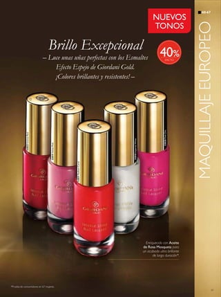 61
60-67
MAQUILLAJEEUROPEO
32822IntenseRed
32821RadiantCoral
32819VelvetPink
32820PinkChic
32818ImperialWhite
Enriquecido con Aceite
de Rosa Mosqueta para
un acabado ultra brillante
de larga duración*.
*Prueba de consumidores en 67 mujeres.
Brillo Excepcional
NUEVOS
TONOS

%– Luce unas uñas perfectas con los Esmaltes
Efecto Espejo de Giordani Gold.
¡Colores brillantes y resistentes! –
40
 