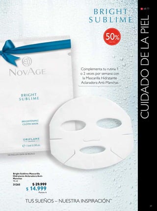 69
Bright Sublime Mascarilla
Hidratante Aclaradora Anti-
Manchas
15 ml
31265 $ 29.999
$ 14.999Puntos: 6
68-77
CUIDADODELAPIEL
Complementa tu rutina 1
o 2 veces por semana con
la Mascarilla Hidratante
Aclaradora Anti-Manchas
TUS SUEÑOS – NUESTRA INSPIRACIÓN™
%50
NO INCLUYE CINTA DE REGALO
 