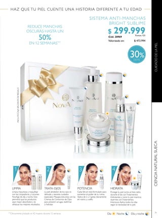 71
HAZ QUE TU PIEL CUENTE UNA HISTORIA DIFERENTE A TU EDAD
CIENCIANATURALSUECA
REDUCE MANCHAS
OSCURAS HASTA UN
50%
EN 12 SEMANAS***
SISTEMA ANTI-MANCHAS
BRIGHT SUBLIME
Valorizado en:
Cód. 28969
$ 473.994
$ 299.999Puntos: 121
LIMPIA
Limpia impurezas y maquillaje
con las Limpiadoras y Lociones
NovAge de día y noche. Esto
permitirá que los productos
sean mejor absorbidos y te
ofrezcan los mejores resultados.
TRATA OJOS
La piel alrededor de los ojos es
delicada y necesita cuidados
especiales. Masajea esta área con las
Cremas de Contornos de Ojos
para prevenir arrugas, reairmar
o hidratar.
POTENCIA
Cada Sérum está formulado para
aumentar el poder de tu rutina.
Aplica de 2 a 3 gotas diariamente
en rostro y cuello.
HIDRATA
Protege tu piel contra el foto daño
durante el día conTratamientos
Hidratantes y nutre tu piel mientras
duermes conTratamientos
Intensivos.Aplica todos los días
según la necesidad de tu piel.
1 2 3 4
Día Noche Día y noche***
Clínicamente probado en 42 mujeres durante 12 semanas.
CUIDADODELAPIEL
%30
INCLUYECAJASINCINTADEREGALO
 