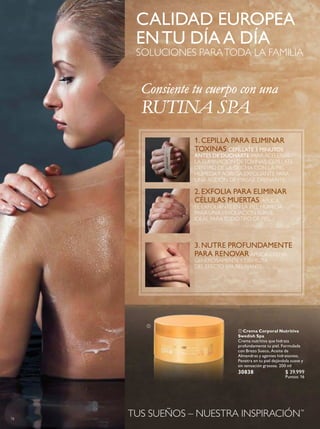 78
CALIDAD EUROPEA
ENTU DÍAA DÍA
SOLUCIONES PARATODA LA FAMILIA
TUS SUEÑOS – NUESTRA INSPIRACIÓN™
 Crema Corporal Nutritiva
Swedish Spa
Crema nutritiva que hidrata
profundamente tu piel. Formulada
con Brezo Sueco, Aceite de
Almendras y agentes hidratantes.
Penetra en tu piel dejándola suave y
sin sensación grasosa. 200 ml
30838 $ 39.999
Puntos: 16
1. CEPILLA PARA ELIMINAR
TOXINAS CEPÍLLATE 3 MINUTOS
ANTES DE DUCHARTE PARA ACELERAR
LA ELIMINACIÓN DETOXINAS. CEPÍLLATE
DENTRO DE LA DUCHA CON LA PIEL
HÚMEDAY AGREGA EXFOLIANTE PARA
UNA ACCIÓN DE MASAJE DRENANTE.
2. EXFOLIA PARA ELIMINAR
CÉLULAS MUERTAS APLICA
EL EXFOLIANTE EN LA PIEL HÚMEDA
PARA UNA EXFOLIACIÓN SUAVE.
IDEAL PARATODOTIPO DE PIEL.
3. NUTRE PROFUNDAMENTE
PARA RENOVARAPLICA CREMA
GENEROSAMENTEY DISFRUTA
DEL EFECTO SPA RELAJANTE.
Consiente tu cuerpo con una
RUTINA SPA

 