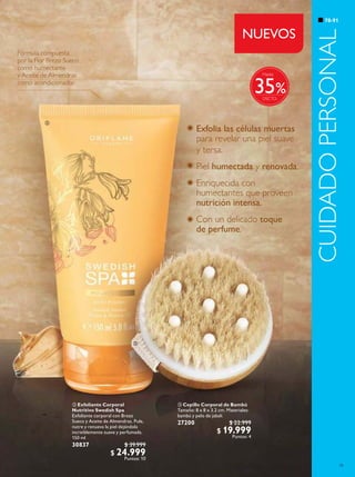 79
78-91
CUIDADOPERSONAL
 Exfoliante Corporal
Nutritivo Swedish Spa
Exfoliante corporal con Brezo
Sueco y Aceite de Almendras. Pule,
nutre y renueva la piel dejándola
increíblemente suave y perfumada.
150 ml
30837 $ 39.999
$ 24.999
Puntos: 10
 Cepillo Corporal de Bambú
Tamaño: 8 x 8 x 3.2 cm. Materiales:
bambú y pelo de jabalí.
27200 $ 22.999
$ 19.999
Puntos: 4
Exfolia las células muertas
para revelar una piel suave
y tersa.
Piel humectada y renovada.
Enriquecida con
humectantes que proveen
nutrición intensa.
Con un delicado toque
de perfume.
Fórmula compuesta
por la Flor Brezo Sueco
como humectante
y Aceite de Almendras
como acondicionador


%
Hasta
35
NUEVOS
 
