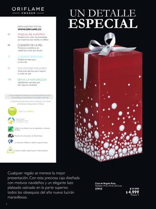 8
N A T U R A Le
xtracts
92
100
68
78
60
CUIDADO DE LA PIEL
Productos cosméticos de
calidad para todo tipo de piel
CUIDADO PERSONAL
Calidad europea para
tu día a día
En caso de agotarse las existencias de un producto gratis en promoción
de este catálogo,se reemplazará por otro de igual o mayor valor.
Envases reciclables, seguros para el medio ambiente
Los aerosoles Oriflame no dañan la capa de Ozono
MAQUILLAJE EUROPEO
Tendencias en color recomendadas
por expertos para resaltar tu belleza
Miembro de la Asociación de Venta Directa
Oriflame le da énfasis al uso de ingredientes y extractos
naturales
(1) Para ines de este documento se entiende como“Socio”
al Distribuidor Independiente Orilame.
Salud es belleza
SIENTE LA NATURALEZA
Ingredientes naturales que
dan mejores resultados
SOLUCIONES WELLNESS
Soluciones efectivas para mejorar
tu estilo de vida
VISITA NUESTRO SITIO EN:
WWW.ORIFLAME.CO
UN DETALLE
ESPECIAL
Cualquier regalo se merece la mejor
presentación. Con esta preciosa caja diseñada
con motivos navideños y un elegante lazo
plateado satinado en la parte superior,
todos los obsequios del año nuevo lucirán
maravillosos.
Caja de Regalo Roja
Tamaño: 11.5 x 11.5 x 21.5 cm.
27915 $ 11.999
$ 4.999
Puntos: 1
 
