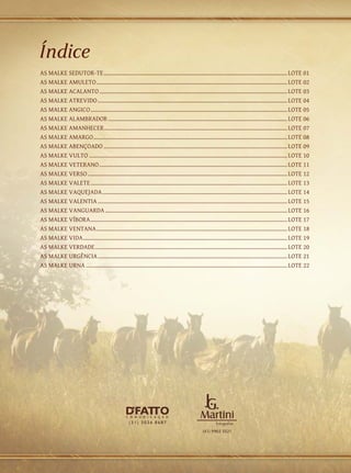 Índice
AS MALKE SEDUTOR-TE............................................................................................................................. LOTE 01
AS MALKE AMULETO.................................................................................................................................. LOTE 02
AS MALKE ACALANTO................................................................................................................................ LOTE 03
AS MALKE ATREVIDO................................................................................................................................. LOTE 04
AS MALKE ANGICO...................................................................................................................................... LOTE 05
AS MALKE ALAMBRADOR.......................................................................................................................... LOTE 06
AS MALKE AMANHECER............................................................................................................................ LOTE 07
AS MALKE AMARGO.................................................................................................................................... LOTE 08
AS MALKE ABENÇOADO............................................................................................................................. LOTE 09
AS MALKE VULTO....................................................................................................................................... LOTE 10
AS MALKE VETERANO................................................................................................................................ LOTE 11
AS MALKE VERSO........................................................................................................................................ LOTE 12
AS MALKE VALETE...................................................................................................................................... LOTE 13
AS MALKE VAQUEJADA.............................................................................................................................. LOTE 14
AS MALKE VALENTIA................................................................................................................................. LOTE 15
AS MALKE VANGUARDA............................................................................................................................ LOTE 16
AS MALKE VÍBORA...................................................................................................................................... LOTE 17
AS MALKE VENTANA.................................................................................................................................. LOTE 18
AS MALKE VIDA........................................................................................................................................... LOTE 19
AS MALKE VERDADE................................................................................................................................... LOTE 20
AS MALKE URGÊNCIA................................................................................................................................. LOTE 21
AS MALKE URNA......................................................................................................................................... LOTE 22
 