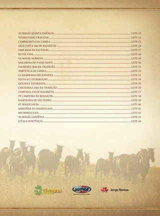 AS MALKE QUINTA ESSÊNCIA................................................................................................................... LOTE 23
TOURO PASSO GRACIOSA.......................................................................................................................... LOTE 24
CAMBALHOTA DA CAMILA........................................................................................................................ LOTE 25
SAIA CURTA 366 DE NAZARETH............................................................................................................... LOTE 26
UMA MAIS DE PAI PASSO.......................................................................................................................... LOTE 27
                                  .
BUTIÁ VIDA.................................................................................................................................................. LOTE 28
AS MALKE NOBRESA................................................................................................................................... LOTE 29
BAILARINA DO PASSO NOVO..................................................................................................................... LOTE 30
PALMEIRA 2846 DA TRADIÇÃO................................................................................................................. LOTE 31
SIMPÁTICA DA CAMILA............................................................................................................................. LOTE 32
                               .
LA RAMIRANA DIECIOCHERA.................................................................................................................... LOTE 33
FESTA 631 DO BARULHO............................................................................................................................ LOTE 34
QUILMAY ESFORZADA............................................................................................................................... LOTE 35
CHICHARRA 2481 DA TRADIÇÃO.............................................................................................................. LOTE 36
                                              .
CAMPANA 239 DE NAZARETH................................................................................................................... LOTE 37
PP CAMPEIRA DA RENASCER.................................................................................................................... LOTE 38
                                        .
NAMORADA DE SÃO PEDRO....................................................................................................................... LOTE 39
BT MARSELHESA......................................................................................................................................... LOTE 40
MARIPÔSA DA MADRUGADA..................................................................................................................... LOTE 41
MH MARAVILHA......................................................................................................................................... LOTE 42
AS MALKE GARDÊNIA................................................................................................................................. LOTE 43
JOTACE HORTÊNCIA................................................................................................................................... LOTE 44
                         .
 
