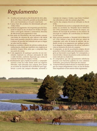 Regulamento
01.	 O Leilão será realizado no dia 20 de abril de 2013, sába-        Contrato de Compra e Venda e suas Notas Promissó-
     do, às 21h, Pista J, Esteio/RS, paralelo ao Bocal de Ouro        rias referentes ao valor dos animais adquiridos.
     2013, com transmissão ao vivo pelo Canal Rural.             08. O acerto das compras deverá ser efetuado no dia do
02. O preço base dos produtos foi determinado pelo pré-               leilão.
     -leilão online.                                             	    § - No momento do acerto o comprador deverá apre-
03. Condições de pagamento: 50 (cinquenta) parcelas fixas,            sentar no escritório da TRAJANO SILVA REMATES
     sendo 02 (duas) no ato, 02 (duas) em 30 dias e 46 (qua-          S/C LTDA, juntamente com o boleto de compra, seu
     renta e seis) iguais, mensais e consecutivas. Desconto           número de inscrição de produtor ou seu número de
     de 30% (trinta) para pagamento à vista.                          inscrição no Cadastro de Contribuintes do Ministé-
04. Para efeito de faturamento não será emitido contrato              rio da Fazenda.
     com boleto de cobrança de valor inferior a R$ 100,00        09.	 Pelos serviços prestados, a TRAJANO SILVA REMATES
     (cem reais); quando a parcela for inferior a este valor,         S/C LTDA cobrará a taxa de 8% (oito por cento) do
     o número de parcelas será reduzido até que se chegue             comprador, pelo valor da batida do martelo, não po-
     ao valor total da compra.                                        dendo recusar-se ao pagamento por qualquer pretex-
05. Assiste ao vendedor o direito de solicitar avalista do seu        to ou alegação. Esse pagamento deverá ser realizado à
     conhecimento, desde que manifeste esta exigência ao              vista no momento do acerto de compras.
     escritório Trajano Silva, antes que o comprador faça        10.	 O comprador, no ato de sua primeira compra, deverá
     seu acerto de contas.                                            preencher a ficha de dados para faturamento e entre-
06. O não pagamento de quaisquer parcelas em seu ven-                 gá-la ao funcionário encarregado. Por conseqüente, a
     cimento implicará na cobrança antecipada de todo                 nota de leilão e demais documentos serão emitidos em
     o saldo devedor, conforme disposição que consta no               nome indicado na citada ficha.
     Contrato Particular de Compra e Venda.                      11.	 Os compradores que não apresentarem referências
07. Imediatamente após a batida do martelo, o comprador               pessoais e/ou bancárias poderão ter seus cadastros
     assinará a Nota de Leilão dando aceite aos negócios              analisados, para posterior liberação dos animais.
     efetuados. Após efetuadas suas compras, deve passar         12.	 A empresa leiloeira poderá solicitar ao comprador que pa-
     no escritório da TRAJANO SILVA REMATES para regu-                gue sua compra integralmente à vista, no caso do mesmo
     larizar o acerto das compras efetuadas, assinando o              estar enquadrado no ítem anterior deste regulamento.
 