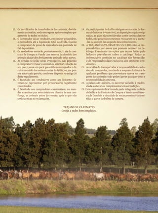 13.	 Os certificados de transferência dos animais, devida-      19.	 Os participantes do Leilão obrigam-se a acatar de for-
     mente assinados, serão entregues após o completo pa-            ma definitiva e irrecorrível, as disposições aqui consig-
     gamento de todos os títulos.                                    nadas, as quais são consideradas como conhecidas por
14.	 O Comprador dá ao vendedor, em penhor pecuniário,               todos, não podendo os mesmos recusarem-se a aceitá-
     a mercadoria até a liquidação total da dívida, ficando          -las ou cumpri-las alegando desconhecimento.
     o comprador de posse da mercadoria na qualidade de         20.	 A TRAJANO SILVA REMATES S/C LTDA não se res-
     fiel depositário.                                               ponsabiliza por erros que possam ocorrer no ca-
15.	 Os vendedores enviarão, posteriormente, 1ª via do con-          tálogo. Eventuais correções que sejam feitas pelo
     trato de Compra e Venda com reserva de domínio dos              leiloeiro prevalecem sobre o catálogo. Todas as
     animais adquiridos devidamente assinado pelas partes.           informações contidas no catálogo são fornecidas
16.	 As vendas no leilão serão irrevogáveis, não podendo             e de responsabilidade exclusiva dos senhores ven-
     o comprador recusar o animal ou solicitar redução de            dedores.
     seu preço, uma vez que é garantido ao comprador o di-      21.	 A escolha do transportador é responsabilidade exclu-
     reito a revisão dos animais antes do leilão, ou por pes-        siva do comprador, isentando a empresa Leiloeira de
     soa autorizada por ele, conforme disposto no artigo 20          qualquer problema que porventura ocorra no trans-
     deste regulamento.                                              porte dos animais e não poderá gerar qualquer ônus e
17.	 É facultado aos vendedores como aos licitantes fa-              responsabilidade à mesma.
     zerem-se representar por procuradores legalmente           22.	 A palavra do Leiloeiro, no decorrer do leilão é creden-
     constituídos.                                                   ciada a alterar ou complementar estas Condições.
18.	 É facultado aos compradores examinarem, ou man-            23. Este regulamento fica fazendo parte integrante da Nota
     dar examinar por veterinário ou técnico de sua con-             de leilão e do Contrato de Compra e Venda com Reser-
     fiança, os animais antes do remate, após o que não              va de Domínio e vinculado às notas promissórias emi-
     serão aceitas as reclamações.                                   tidas a partir do boleto de compra.


                                               Trajano Silva Remates
                                              Deseja a todos bons negócios.
 