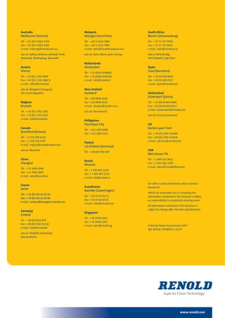 www.renold.com
Australia
Melbourne (Victoria)
Tel: + 61 (0) 3 9262 3333
Fax: + 61 (0) 3 9561 8561
e-mail: melsmg@renold.com.au
also at: Sydney, Brisbane, Adelaide, Perth,
Newcastle, Wollongong, Townsville
Austria
Vienna
Tel: + 43 (0) 1 330 3484
Fax: + 43 (0) 1 330 3484-5
e-mail: office@renold.at
also at: Budapest (Hungary),
Zlin (Czech Republic)
Belgium
Brussels
Tel: + 32 (0) 2 201 1262
Fax: + 32 (0) 2 203 2210
e-mail: info@renold.be
Canada
Brantford (Ontario)
Tel: + 1 519 756 6118
Fax: + 1 519 756 1767
e-mail: inquiry@renoldcanada.com
also at: Montreal
China
Shanghai
Tel: + 21 5046 2696
Fax: + 21 5046 2695
e-mail: sales@renold.cn
France
Seclin
Tel: + 33 (0) 320 16 29 29
Fax: + 33 (0) 320 16 29 00
e-mail: contact@brampton-renold.com
Germany
Einbeck
Tel: + 49 (0) 5562 810
Fax: + 49 (0) 5562 81130
e-mail: info@renold.de
also at: Bielefeld, Düsseldorf,
Kornwestheim
Malaysia
Selangor Darul Ehsan
Tel: + 60 3-5122 7880
Fax: + 60 3-5122 7881
e-mail: sales@renoldmalaysia.com
also at: Johor Bharu, Ipoh, Penang
Netherlands
Amsterdam
Tel: + 31 (0)20 6146661
Fax: + 31 (0)20 6146391
e-mail: info@renold.nl
New Zealand
Auckland
Tel: + 64 9828 5018
Fax: + 64 9828 5019
e-mail: aksales@renold.co.nz
also at: Christchurch
Philippines
Paranaque City
Tel: + 63 2 829 6086
Fax: + 63 2 826 5211
Poland
c/o Einbeck (Germany)
Tel: + 48 663 842 487
Russia
Moscow
Tel: + 7 495 645 2250
Fax: + 7 495 645 2251
e-mail: info@renold.ru
Scandinavia
Brøndby (Copenhagen)
Tel: + 45 43 45 26 11
Fax: + 45 43 45 65 92
e-mail: infor@renold.com
Singapore
Tel: + 65 6760 2422
Fax: + 65 6760 1507
e-mail: sales@renold.sg
South Africa
Benoni (Johannesburg)
Tel: + 27 11 747 9500
Fax: + 27 11 747 9505
e-mail: sales@renold.co.za
also at: Richards Bay,
Port Elizabeth, CapeTown
Spain
Gavá (Barcelona)
Tel: + 34 93 638 9641
Fax: + 34 93 638 0737
e-mail: spain@renold.com
Switzerland
Dübendorf (Zürich)
Tel: + 41 (0) 44 824 8484
Fax: + 41 (0) 44 824 8411
e-mail: duebendorf@renold.com
also at: Crissier (Lausanne)
UK
Burton upon Trent
Tel: + 44 (0) 1283 512940
Fax: + 44 (0) 1283 512628
e-mail: ukchain@renold.com
USA
Morristown TN
Tel: + 1 800 251 9012
Fax: + 1 423 581 2399
e-mail: sales@renoldjeffrey.com
For other country distributors please contact
Renold UK.
Whilst all reasonable care in compiling the
information contained in this brochure is taken,
no responsibility is accepted for printing errors.
All information contained in this brochure is
subject to change after the date of publication.
© Renold Power Transmission 2007.
Ref: REN20 / ROWENG / 03.07
 