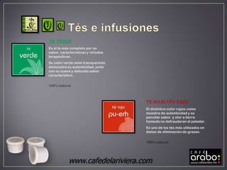 Te VERDE
Es el te más completo por su
sabor, características y virtudes
terapéuticas.
Su color verde semi-transparente
demuestra su autenticidad, junto
con su suave y delicado sabor
característico.

100% natural.



                                    Te ROJO (pu-erh)
                                    El distintivo color rojizo como
                                    muestra de autenticidad y su
                                    peculiar sabor y olor a tierra
                                    húmeda no defraudaran al paladar.
                                    Es uno de los tés más utilizados en
                                    dietas de eliminación de grasas.

                                    100% natural.




            www.cafedelariviera.com
 