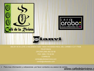 SM 201 M 24 LOTE 2 HACIENDA CUES 1484A HACIENDA REAL DEL CARIBE II C.P. 77536
                                            TELEFONOS
                                      OFICINA:(998) 882 50 99
                                        FAX: (998) 176 00 84
                                             CORREOS
                                     ventas@cafedelariviera.com
                                       ventas@cafearabo.com


 Para mas información y cotizaciones por favor contacte a su asesor de ventas.
                                                                          www.cafedelariviera.co
 