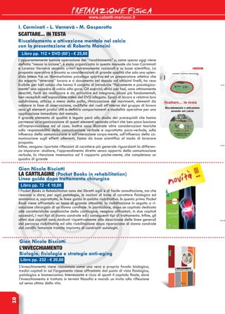 www.calzetti-mariucci.it
PREPARAZIONE FISICA10
Libro pp. 232 - € 20,00
L’INVECCHIAMENTO
Biologia, fisiologia e strategie anti-aging
L’invecchiamento viene raccontato come una vera e propria favola biologica;
tredici capitoli in cui l’argomento viene affrontato dal punto di vista fisiologico,
patologico e biomeccanico. Interessante e ricco di spunti il capitolo finale, dove
l’invecchiamento è trattato in termini filosofici e morali: un invito alla riflessione
sul senso ultimo della vita.
Gian Nicola Bisciotti
Libro pp. 72 - € 10,00
LA CARTILAGINE (Pocket Books in rehabilitation)
Linee guida dopo trattamento chirurgico
I Pocket Books in Rehabilitation sono dei libretti agili e di facile consultazione, ma che
riescono a dare, per ogni patologia, le nozioni di base di carattere fisiologico ed
anatomico e, soprattutto, le linee guida in ambito riabilitativo. In questo primo Pocket
Book viene affrontato un tema di grande attualità: la riabilitazione in seguito a ri-
soluzione chirurgica di un danno condrale. In particolare, dopo un capitolo dedicato
alle caratteristiche anatomiche della cartilagine, vengono affrontati, in due capitoli
successivi, i vari tipi di danno condrale ed i conseguenti tipi di trattamento. Infine, gli
ultimi due capitoli sono dedicati rispettivamente alla descrizione delle linee generali
del percorso riabilitativo ed alla riabilitazione dopo riparazione di danno condrale
del condilo femorale tramite impianto di condrociti autologhi.
Gian Nicola Bisciotti
L’apparentemente banale operazione del “riscaldamento” o, come spesso oggi viene
definita “messa in azione”, è stata organizzata in questo manuale da Ivan Carminati
e Lorenzo Varnavà secondo criteri estremamente razionali e su base scientifica. La
proposta operativa è basata su considerazioni di grande qualità che solo una splen-
dida intesa fra un illuminatissimo psicologo sportivo ed un preparatore atletico che
da esperto “veterano” lavora e si documenta nel mondo ad altissimi livelli, ha reso
fruibile per tutti coloro che hanno il compito di introdurre “fisicamente e psicologica-
mente” una squadra di calcio alla gara. Gli esercizi, divisi per fasi, sono ottimamente
descritti, facili da realizzare e da arricchire ed integrare; alcuni più fondamentali,
ben recepibili nell’esposizione video del DVD allegato. Spazi di lavoro e relativa loro
suddivisione, utilizzo o meno della palla, ritmizzazione dei movimenti, elementi da
valutare in fase di osservazione, codifiche dei ruoli all’interno del gruppo di lavoro
sono gli elementi pratici utili a definire comportamenti e modalità operative per una
applicazione immediata del metodo.
Il grande elemento di qualità è legato però allo studio dei prerequisiti che hanno
permesso un’organizzazione di questi elementi secondo criteri che ben poco lasciano
all’improvvisazione ed al caso. Inoltre sono illustrate altre considerazioni teoriche
sulla responsabilità della comunicazione verbale e soprattutto para-verbale, sulla
influenza della comunicazione e sull’interazione corpo-mente, sull’influenza della co-
municazione sugli effetti allenanti, fanno da base scientifica al modo di lavorare
proposto.
Infine, vengono riportate riflessioni di carattere più generale riguardanti la differen-
za imparare- studiare, l’apprendimento diretto senza apporto della comunicazione
verbale, la ritenzione mnemonica ed il rapporto psiche-mente, che completano un
quadro di grande
Libro pp. 112 + DVD (60’) - € 25,00
SCATTARE... IN TESTA
Riscaldamento e attivazione mentale nel calcio
con la presentazione di Roberto Mancini
I. Carminati - L. Varnavà - M. Gasparotto
novità !!!
 