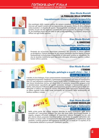 info@calzetti-mariucci.it / 075.5997310
PREPARAZIONE FISICA
11
Libro pp. 336 - € 30,00
I TENDINI
Biologia, patologia e aspetti clinici – Vol. 1
I tendini, la loro biologia, il loro comportamento biomeccanico, le possibili patologie ed i
conseguenti programmi riabilitativi, costituiscono un argomento così vasto ed impegnativo
che si è reso necessario suddividere l’opera in più volumi. In questo primo volume, dopo
una breve introduzione storica, ed alcuni cenni di anatomia comparata, vengono presi
in considerazione soprattutto gli aspetti anatomici, biologici e biomeccanici generali.
Inoltre, viene discussa l’influenza della predisposizione genetica nell’insorgenza delle ten-
dinopatie e l’utilizzo dei fattori di crescita nell’ambito delle riparazioni tendinee. Infine,
un ultimo capitolo tratta delle cause estrinseche ed intrinseche delle tendinopatie del
tendine achilleo e rotuleo.
Gian Nicola Bisciotti
Libro pp. 320 - € 30,00
LE LESIONI MUSCOLARI
Eziologia, biologia e trattamento
Nella prima parte del volume vengono descritte le cause eziologiche delle lesioni
muscolari ed i meccanismi biologici che sono alla base della riparazione tissutale. In
seguito, vengono affrontati argomenti di importante valenza fisiologica tra cui, solo
per citarne alcuni, possiamo ricordare l’utilizzo dei fattori di crescita nell’ambito del-
le lesioni ai tessuti molli, l’invecchiamento del muscolo scheletrico, il trattamento degli
ematomi, i principi generali dell’ingegneria tissutale, per un totale di 13 capitoli, di cui
3 interamente dedicati ai protocolli riabilitativi specifici.
Gian Nicola Bisciotti
Libro pp. 300 - € 35,00
IL Ginocchio
Biomeccanica, traumatologia, riabilitazione
Partendo da un’accurata descrizione anatomica del ginocchio in chiave scientifi-
co-divulgativa, l’Autore introduce le più comuni patologie sportive legate a questa
fondamentale articolazione, le possibilità di intervento curativo e, soprattutto, illu-
stra le tecniche riabilitative post intervento chirurgico attraverso esercizi e solleci-
tazioni attive e passive.
Gian Nicola Bisciotti
Gian Nicola Bisciotti
Libro pp. 200 - € 22,00
La pubalgia dello sportivo
Inquadramento clinico e strategie terapeutiche
Una patologia della regione pubica da sempre complessa dal punto di vista anato-
mico per gli aspetti comuni o in sovrapposizione, nel quadro clinico, di altre patologie
osteo-muscolari. A dispetto di questa “disomogeneità concettuale”, sia in termini dia-
gnostici, sia per ciò che riguarda i possibili interventi terapeutici, la pubalgia è divenu-
ta, da patologia tipica dei soli atleti di alto profilo agonistico, un problema sempre più
diffuso ad ogni livello sportivo.
novità !!!
novità !!!
 