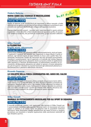 www.calzetti-mariucci.it
PREPARAZIONE FISICA14
Libro pp. 192 - € 32,00
Fréderic Delavier
NUOVA GUIDA AGLI ESERCIZI di MUSCOLAZIONE
Approccio anatomo-funzionale
Questo di Delavier è da considerare il più importante e diffuso manuale a livello
mondiale nel suo genere, perché descrive con estrema chiarezza e precisione la qua-
si totalità dei movimenti finalizzati allo sviluppo dell’apparato muscolare.
Ognuno degli esercizi proposti - numerosi sono i nuovi inserimenti in questa edizione
aggiornata - viene descritto e illustrato attraverso un apparato grafico di eccezio-
nale qualità e modernità, che permette di visualizzare i gruppi muscolari sollecitati.
Libro pp. 232 - € 25,00
Gilles Cometti
LA PLIOMETRIA
Origini, teorie, allenamento
Questo lavoro dedicato alla pliometria collega efficacemente teoria, storia ed aspet-
ti applicativi. I contenuti del manuale sono organizzati in cinque blocchi. Il primo è
dedicato agli elementi teorici di base trattando la forza come qualità fisica fon-
damentale, introducendo l’analisi dei meccanismi del ciclo stiramento-accorciamento
muscolare e successivamente i test di approccio e di controllo del training. Seguono
la pianificazione degli esercizi pliometrici, teorie e proposte pratiche di applicazione
della pliometria in relazione all’affaticamento, al potenziamento muscolare con so-
vraccarichi, all’allenamento pliometrico più adatto ai giovani, al lavoro pliometrico
per gli arti superiori. Chiudono le proposte funzionali agli abbinamenti pliometria-e-
lettrostimolazione e pliometria-allenamento vibratorio.
Libro pp. 88 - € 11,00
Riccardo Capanna
LO SVILUPPO DELLA FORZA COORDINATIVA NEL GIOCO DEL CALCIO
Un sasso nello stagno
L’essenza del messaggio è oltremodo chiara: partendo da una nuova teoria dell’a-
zione motoria, è la “qualità del gesto” che deve diventare l’obiettivo principale da
perseguire. Seguendo questa teoria, non vengono fornite indicazioni sul numero di
ripetizioni (quantità) o sulla durata delle pause di recupero (densità) ma piuttosto
sulla cura della “coordinazione” (qualità ed intensità dello stimolo) attraverso una
trattazione degli argomenti che sempre salvaguardi questa capacità.
Gilles Cometti
Manuale di potenziamento muscolare per gli sport di squadra
Libro pp. 144 - € 20,00
Il manuale pratico più recente e più aggiornato sulle tecniche di Gilles Cometti per
il potenziamento muscolare dello sportivo. Numerosi motivi di innovazione nel lavoro
pratico in palestra e sul campo vanno ad integrare tutte le precedenti trattazioni
dell’Autore. Molte illustrazioni, tabelle, quantificazioni dei tempi di lavoro e recupero,
permettono una immediata e semplice applicazione delle esercitazioni adattabili ad
ogni disciplina sportiva.
best seller !!!
 