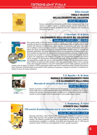 info@calzetti-mariucci.it / 075.5997310
PREPARAZIONE FISICA
15
Libro pp. 144 - € 21,00
Gilles Cometti
Forza e velocità
nell’allenamento del calciatore
Forza e velocità sono diventate qualità fisiche indispensabili per il cal-
ciatore. In questo volume si possono trovare esercizi dedicati al mi-
glioramento di queste qualità non solo per i giocatori più evoluti, ma
anche per i giovani.
Libro pp. 742 - € 52,00
T. R. Baechle – R. W. Earle
MANUALE DI CONDIZIONAMENTO FISICO
E DI ALLENAMENTO DELLA FORZA
Manuale di istruzione di base per allenatori e praticanti
Questo manuale è il testo di riferimento fondamentale e più qualificato sull’allena-
mento della forza e sul condizionamento fisico. Attraverso il contributo dei maggiori
studiosi del settore, il volume permette di esplorare in profondità principi scientifici,
concetti e teorie basilari oltre a disaminare la loro applicazione pratica.
Libro pp. 248 + DVD (55’) - € 26,00
L. Goldenberg - P. Twist
Strength Ball Training
142 esercizi di potenziamento con la swiss ball e la palla medica
Manuale sull’utilizzo della fitball (palla svizzera) per il fitness e il condizionamento
fisico dello sportivo, che propone una ampia scelta di esercizi anche con la palla
medica. Gli obiettivi specifici da centrare riguardano lo sviluppo di forza, potenza,
coordinazione, equilibrio e stabilità, lavorando ed eseguendo più di 140 esercizi
(mostrati anche in DVD) con coinvolgimento di tutti i gruppi muscolari.
Guida pp. 32 + DVD (45’) - € 38,00 € 25,00
I. Carminati - V. di Salvo
L’Allenamento della velocità nel calciatore
Con questa guida e DVD gli Autori intendono fornire, attraverso numerose esercitazioni
pratiche, gli spunti su cui impostare le sedute di allenamento volte al miglioramento della
velocità nel calciatore. L’allenamento della velocità, in particolare nel gioco del calcio,
non si configura come un processo semplice e rappresenta invece un fenomeno molto com-
plesso che deve considerare le diverse componenti della velocità stessa e i requisiti già
posseduti dall’atleta. Alla base dell’elaborazione di un programma di allenamento è po-
sto il modello di prestazione: le esercitazioni proposte intendono pertanto esaltare quelle
situazioni, con la palla e “a secco”, che spesso il calciatore si trova ad affrontare durante
la gara. Per raggiungere tale obiettivo si è scelta una progressione didattica che culmina
con la proposta di esercitazioni differenziate per ruoli, al fine di rendere l’allenamento
sovrapponibile a quelle che sono le reali necessità in campo. Gli esercizi proposti preve-
dono l’utilizzo di materiali molto semplici (coni, aste, speed ladder/scala a terra, ostacoli
bassi, mini trampolini elastici) e sono tutti realizzabili in spazi ridotti, palestra, porzioni di
campo, area di rigore. La guida e il DVD propongono inoltre quei test di valutazione della velocità che permet-
tono, attraverso l’individuazione di parametri come ampiezza, frequenza e tempo di contatto, di analizzare la
tecnica di corsa di ciascun calciatore.
 