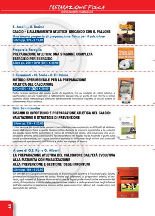 www.calzetti-mariucci.it
PREPARAZIONE FISICA16
E. Arcelli - U. Borino
Calcio - L’allenamento atletico giocando con il pallone
Una nuova proposta di preparazione fisica per il calciatore
Libro pp. 234 - € 20,00
Italo Sannicandro
Rischio di infortunio e preparazione atletica nel calcio:
valutazione e strategie di prevenzione
I ritmi sempre più spinti delle preparazioni atletiche precampionato, le difficoltà di abbina-
mento del lavoro fisico a quello tecnico-tattico durante le stagioni agonistiche e la velocità
del gioco, hanno fatto aumentare il rischio di infortuni nel calcio. Una situazione che un ri-
cercatore attento come Sannicandro ha interpretato nel miglior modo facendo il punto sulle
nuove problematiche, per rigore analitico-statistico e diffusione degli effetti dei protocolli
sperimentali sperimentati dall’Autore e dalla sua equipe di lavoro.
Libro pp. 184 - € 20,00
A cura di G.S. Roi e G. Alberti
La preparazione atletica del calciatore dall’età evolutiva
alla maturità con finalizzazione
alla prevenzione e gestione degli infortuni
Gli atti del XVI Congresso Internazionale di Riabilitazione Sportiva e Traumatologia: Salute,
prevenzione e riabilitazione nel calcio. Rivolto agli allenatori, ai preparatori atletici, ai lau-
reati, agli studenti di Scienze Motorie ed a tutte le figure professionali attive nel mondo del
calcio, il simposio ha trattato della preparazione atletica e della prevenzione degli infortuni
dall’età evolutiva al calciatore maturo ed ha annoverato fra i relatori ed i moderatori, noti
specialisti del settore.
Properzio Faraglia
Preparazione atletica: una stagione completa
esercizio per esercizio
I. Carminati - N. Scala - E. Di Palma
Metodo sperimentale per la preparazione
atletica del calciatore
Nella ricerca continua del giusto punto di equilibrio fra un modello di calcio istintivo e
spettacolare ed uno “costruito” e tatticamente esasperato, un punto di non ritorno è ormai
costituito dalle metodologie allenanti estremamente innovative rispetto ai vecchi schemi di
allenamento fisico-atletico.
Libro pp. 176 - € 19,00
Libro pp. 208 + DVD (60’) - € 40,00
DVD (50’) - € 35,00 € 20,00
 