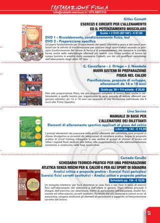 info@calzetti-mariucci.it / 075.5997310
PREPARAZIONE FISICA
17
Guida + 2 DVD (60’+60’) - € 67,00
Gilles Cometti
Esercizi e circuiti per l’allenamento
ed il potenziamento muscolare
DVD 1 - Riscaldamento, condizionamento fisico, test
DVD 2 - Preparazione specifica
Un’opera fondamentale per il reperimento dei mezzi allenanti a secco e dei mezzi com-
binati con le attività di trasformazione per ciascuno degli sport trattati secondo un prin-
cipio (trasformazione del lavoro di forza e di potenziamento), che compare in svariate
forme anche nelle metodologie allenanti più recenti. Una forma pratica di lavoro sul
campo lasciata in eredità dallo scomparso Cometti, uno dei più qualificati metodologi
dell’allenamento degli ultimi 30 anni.
Guida pp. 58 + 114 schede - € 26,00
C. Cascallana - J. Ortega – J. Nombela
Nuovi sistemi di preparazione
fisica nel calcio
Pianificazione, proposte di sviluppo,
allenamenti da 16 a 18 anni
Non solo preparazione fisica, ma una proposta completa di lavoro fisico anche in ab-
binamento a quello tecnico per organizzare la serie annuale di sedute allenanti per
giovani calciatori da 16 a 18 anni con necessità di una formazione individuale che li
avvii alla Prima Squadra.
Libro pp. 142 - € 15,00
Lino Savino
Manuale di base per
l’allenatore dei dilettanti
Elementi di allenamento sportivo applicati al gioco del calcio
I principi elementari da conoscere nella prassi allenante del calciatore, sono proposti in
chiave divulgativa e corredati da integrazioni di carattere pratico. Segue la proposta
pratica di circuit training sviluppata in una ventina di gruppi di stazioni di lavoro ed
infine i capitoli finali dedicati alla fatica, alla propriocettività e alla elettrostimolazione
esaminata e analizzata nella fase applicativa.
Schedario pp. 154 - € 16,00
Corrado Cerullo
Schedario teorico-pratico per una preparazione
atletica senza rischi per il calcio e per gli sport di squadra
Analisi critica e proposta pratica - Esercizi fisici pericolosi
Esercizi fisici corretti sostitutivi - Analisi critica e proposta pratica
Un manuale-schedario per fare chiarezza su cosa fare o non fare in tema di esercizi
fisici nell’allenamento del calciatore e dell’atleta in genere. Ogni scheda prevede il
disegno dell’esercizio con descrizione, motivi di pericolosità nell’esecuzione, analisi fun-
zionale ed infine esercizi corretti sostitutivi. Partendo dai più clamorosi e comuni errori di
esecuzione, vengono analizzati gli elementi di pericolosità e suggerita un’interpretazione
corretta del lavoro.
 