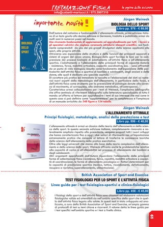 info@calzetti-mariucci.it / 075.5997310
PREPARAZIONE FISICA
19
Libro pp. 456 - € 45,00
British Association of Sport and Exercise
TEST FISIOLOGICI PER LO SPORT E L’ATTIVITÀ FISICA
Linee guida per i test fisiologico-sportivi e clinico-fisiologici
I fisiologi dello sport e dell’attività fisica sono chiamati ad elaborare valutazioni
fisiologiche valide ed attendibili sia nell’ambito specifico dello sport che in quel-
lo dell’attività fisica legata alla salute. In questi testi è stata sviluppata ed ana-
lizzata, a cura della British Association of Sport and Exercise, un’ampia gamma
di protocolli di test su temi chiave e ricorrenti. Il volume detta le linee guida per
i test specifici nell’ambito sportivo e i test a livello clinico.
Libro pp. 896 - € 48,00
L’allenamento ottimale
Principi fisiologici, metodologia, analisi della prestazione e test
L’allenamento ottimale è ormai un classico della teoria dell’allenamento e della scien-
za dello sport. In questa seconda edizione italiana, completamente rinnovata e no-
tevolmente ampliata rispetto alla precedente, vengono proposti tutti i nuovi sviluppi
che hanno caratterizzato fino a oggi i due settori di riferimento con un’impostazione
estremamente pratica che consente al lettore di trasferire le conoscenze teoriche
della scienza dell’allenamento nella pratica esercitativa.
Oltre alle leggi universali che stanno alla base della teoria complessiva dell’allena-
mento e della scienza dello sport, Weineck affronta anche le problematiche relative
alla capacità di carico e all’allenabilità nel processo di allenamento dei bambini e
degli adolescenti.
Altri argomenti approfonditi dall’Autore riguardano l’allenamento delle principali
forme di sollecitazione fisica (resistenza, forza, rapidità, mobilità articolare e capaci-
tà di coordinazione), le forme di allenamento psicologico e i fattori determinanti per
la capacità di prestazione sportiva (tecnica, tattica, riscaldamento, defaticamento,
recupero e ripristino, superallenamento, alimentazione).
biologia dello sport
Jürgen Weineck
Dall’autore del notissimo e fondamentale L’allenamento ottimale, prima edizione italia-
na di un testo giunto alla decima edizione in Germania, tradotto e pubblicato ormai da
molti anni in numerosi paesi nel mondo.
Uno strumento fondamentale di aggiornamento ed approfondimento per tutti i tecnici e
gli operatori calcistici che vogliano veramente introdurre elementi scientifici, resi facil-
mente comprensibili da uno dei più grandi divulgatori della sciensa applicata allo
sport, alla propria attività.
Attraverso una esposizione della struttura e delle funzioni dei principali apparati e
sistemi di organi del corpo umano, Biologia dello sport fornisce le basi per la com-
prensione dei processi biologici di adattamento all’attività fisica e all’allenamento
sportivo. L’adattamento e l’allenamento delle principali forme di capacità motorie
- resistenza, forza, mobilità articolare, capacità coordinative, ecc. - sono affrontati
da un punto di vista biologico, assunto come fondamento dell’esposizione delle par-
ticolarità dell’attività fisica e sportiva di bambini e adolescenti, degli anziani e delle
donne, alle quali è dedicato uno speciale capitolo.
Di carattere più pratico ed immediato la raccolta e l’elaborazione dei dati sui nume-
rosi nuovi aspetti della metodologia dell’allenamento, in particolare della forza, e
dell’attività fisica come strumento per la prevenzione di patologie dovute alla caren-
za di movimento, al sovrappeso, alla sindrome metabolica, all’osteroporosi.
Caratteristica ormai collaudatissima per i testi di Weineck, l’amplissima bibliografia
che offre centinaia di riferimenti bibliografici sulla letteratura specializzata di tutto il
mondo: un’offerta al lettore per approfondire i temi di suo interesse che mai come in
questo caso si può definire come “supplementare” per la completezza e l’ampiezza
di un manuale arricchito da 548 figure e 154 tabelle.
Jürgen Weineck
Libro pp. 976 - € 68,00
la pagina della scienza
importante novità !!!
 