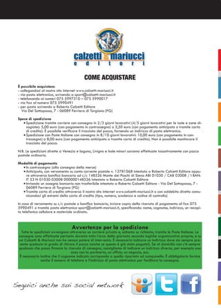 COME ACQUISTARE
È possibile acquistare:
- collegandosi al nostro sito internet www.calzetti-mariucci.it
- via posta elettronica, scrivendo a sport@calzetti-mariucci.it
- telefonando ai numeri 075 5997310 – 075 5990017
- via fax al numero 075 5990491
- per posta scrivendo a Roberto Calzetti Editore
Via Del Sottopasso, 7 - 06089 Ferriera di Torgiano (PG)
Spese di spedizione
•	Spedizione tramite corriere con consegna in 2/3 giorni lavorativi (4/5 giorni lavorativi per le isole e zone di-
sagiate): 5,00 euro (con pagamento in contrassegno) o 3,50 euro (con pagamento anticipato o tramite carta
di credito). È possibile verificare il tracciato del pacco, fornendo un indirizzo di posta elettronica.
•	Spedizione con Poste Italiane con consegna in 8/10 giorni lavorativi: 10,00 euro (con pagamento in con-
trassegno) o 8,00 euro (con pagamento anticipato o tramite carta di credito). Non è possibile monitorare il
tracciato del pacco.
N.B. Le spedizioni dirette a Venezia e laguna, Livigno e Isole minori saranno effettuate tassativamente con pacco
postale ordinario.
Modalità di pagamento
•	In contrassegno (alla consegna della merce)
•	Anticipato, con versamento su conto corrente postale n. 12781068 intestato a Roberto Calzetti Editore oppu-
re attraverso bonifico bancario sul c/c 148526 Monte dei Paschi di Siena ABI 01030 / CAB 03008 / I BAN:
IT 53 N 01030 03008 000000148526 intestato a Roberto Calzetti Editore
•	Inviando un assegno bancario non trasferibile intestato a Roberto Calzetti Editore - Via Del Sottopasso, 7 -
06089 Ferriera di Torgiano (PG)
•	Tramite carta di credito attraverso il nostro sito internet www.calzetti-mariucci.it o con addebito diretto comu-
nicandoci gli estremi della carta di credito (tipo, numero, scadenza e codice di controllo)
In caso di versamento su c/c postale o bonifico bancario, inviare copia della ricevuta di pagamento al fax 075
5990491 o tramite posta elettronica sport@calzetti-mariucci.it, specificando: nome, cognome, indirizzo, un recapi-
to telefonico cellulare e materiale ordinato.
Avvertenze per la spedizione
Tutte le spedizioni avvengono attraverso un corriere privato e, soltanto su richiesta, tramite le Poste Italiane. Le
consegne sono effettuate pertanto durante tutto l’arco della giornata secondo logiche organizzative proprie, e su
cui Calzetti & Mariucci non ha nessun potere di intervento. È necessario indicare un indirizzo dove sia sempre pre-
sente qualcuno in grado di ritirare il pacco (anche se questo è già stato pagato!). Se al domicilio non c’è sempre
qualcuno che possa firmare la ricevuta di consegna, consigliamo di indicare un indirizzo diverso, per esempio una
casa con la portineria, un ufficio, un negozio, ecc.
È necessario inoltre che il cognome indicato corrisponda a quello riportato sul campanello. È obbligatorio fornire
anche il numero di telefono e l’indirizzo di posta elettronica per facilitare la consegna.
Seguici anche sui social network
 
