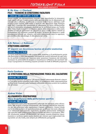 www.calzetti-mariucci.it
PREPARAZIONE FISICA20
R. Mc Atee - J. Charland
P.N.F. - TECNICHE DI STRETCHING FACILITATO
Questo piccolo, ma interessantissimo manuale vuole approfondire la conoscenza
degli aspetti utili per il miglioramento della gestione delle fasi di allenamento ad
intensità alta e altissima, qualificando ai massimi livelli il lavoro dell’intero staff
tecnico.Il primo capitolo dello studio è dedicato alla descrizione della fisiologia
della RSA, il secondo alla metodologia di allenamento e il terzo all’illustrazione
dei test di valutazione attualmente applicati per la verifica sul campo con l’ausilio
della Video Match Analysis e avvalendosi, quindi, della misurazione e dello studio
analitico di tutti gli spostamenti dei giocatori in gara e delle relative velocità di
traslocazione. Uno strumento completo di studio e di lavoro da integrare a quelli
comunemente utilizzati per ottenere una svolta determinante verso un approccio
più scientifico alle metodologie di allenamento nel calcio.
Libro pp. 176 - € 18,00
A.G. Nelson - J. Kokkonen
Stretching anatomy
57 esercizi con descrizione tecnica ed analisi anatomica
Un nuovo modo di avvicinarsi alla pratica dello stretching e di perfezionarla grazie
alle illustrazioni a colori che mostrano i movimenti dei muscoli interessati da ogni azio-
ne. Un perfetto strumento per imparare come aumentare l’ampiezza dei movimenti,
accrescere le potenzialità di recupero e massimizzare l’efficienza dei movimenti del
corpo. Il programma di stretching proposto prevede tre livelli di difficoltà progressivi.
Libro pp. 134 - € 13,43
Paolo Cambone
Lo stretching nella preparazione fisica del calciatore
Programma realizzato attraverso 120 esercizi specifici ottimamente illustrati e descrit-
ti su una base tecnico-scientifica molto valida. La completezza della rappresentazione
grafica rende il manuale molto facilmente utilizzabile nel lavoro pratico sia in palestra
che sul campo.
Libro pp. 240 - € 25,00
Andrea Vivian
ALLENAMENTO RESPIRATORIO
Verso la perfezione della performance sportiva
Una trattazione quasi unica nel panorama editoriale che introduce prima all’ana-
tomia, alle strutture e funzioni fondamentali, alla fisiologia dell’attività respirato-
ria, per poi soffermarsi sulla regolazione e risposta ventilatoria. L’Autore chiude
con le istruzioni basilari e di specializzazione per un efficace intervento allenante
e di valutazione dell’apparato respiratorio. Un invito estremamente intelligente
agli operatori della preparazione fisica e a quelli del calcio in particolare, affin-
chè introducano, assieme all’allenamento del sistema muscolo-scheletrico, neuro-
muscolare e cardiaco, questo surplus decisivo per ottenere quei miglioramenti che
soprattutto ad alto livello, sono sempre più difficilmente perseguibili.
Libro pp. 220 + DVD (90’) - € 32,00
 