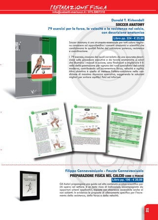 info@calzetti-mariucci.it / 075.5997310
PREPARAZIONE FISICA
21
Libro pp. 196 - € 20,00
Filippo Cannavacciuolo - Fausto Cannavacciuolo
PREPARAZIONE FISICA NEL CALCIO come e perché
Gli Autori propongono una guida ad alto contenuto pratico-scientifico per
chi opera nel settore. è un testo ricco di indicazioni, accompagnate da
opportuni schemi applicativi, esposte con chiarezza accessibile anche ai
non addetti. In evidenza le proposte di allenamento specifico per l’incre-
mento della resistenza, della forza e della velocità.
Libro pp. 224 - € 25,00
Donald T. Kirkendall
SOCCER ANATOMY
79 esercizi per la forza, la velocità e la resistenza nel calcio,
con descrizione anatomica
Soccer Anatomy è uno strumento essenziale per tutti coloro voglia-
no conoscere od approfondire i concetti anatomici e scientifici che
condizionano le qualità fisiche del calciatore: potenza, resistenza
e coordinazione.
I 79 esercizi, ciascuno dei quali corredato da una accurata descri-
zione sulle procedure esecutive e da tavole anatomiche a colori
che illustrano i muscoli in azione, sono finalizzati a migliorare il li-
vello della prestazione per ognuno dei ruoli specialistici del calcio
moderno, contribuendo ad incrementare forza, velocità e agility.
Altro obiettivo è quello di mettere l’atleta-calciatore nella con-
dizione di massima sicurezza operativa, suggerendo le soluzioni
migliori per evitare squilibri fisici ed infortuni.
 
