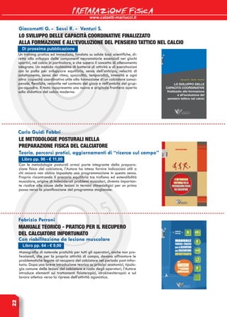 www.calzetti-mariucci.it
PREPARAZIONE FISICA22
Libro pp. 96 - € 11,00
Carlo Guidi Fabbri
Le metodologie posturali nella
preparazione fisica del Calciatore
Teoria, percorsi pratici, aggiornamenti di “ricerca sul campo”
Con le metodologie posturali ormai parte integrante della prepara-
zione fisica del calciatore, l’Autore ha inteso fornire indicazioni utili a
chi ancora non abbia impostato una programmazione in questo senso.
Proprio riscontrando il precario equilibrio tra trofismo ed estendibilità
muscolare, origine di indesiderati problemi muscolari, diventa importan-
te risalire alle cause delle lesioni in termini chinesioligici per un primo
passo verso la pianificazione del programma stagionale.
Libro pp. 64 - € 9,00
Fabrizio Perroni
Manuale teorico - pratico per il recupero
del calciatore infortunato
Con riabilitazione da lesione muscolare
Monografia di notevole praticità per tutti gli operatori, anche non pro-
fessionali, che per la propria attività di campo, devono affrontare le
problematiche legate al recupero del calciatore nel periodo post-infor-
tunio. Dopo una breve introduzione teorica su principi anatomici, tipolo-
gia comune delle lesioni del calciatore e ruolo degli operatori, l’Autore
introduce elementi sui trattamenti fisioterapici, idrokinesiterapici e sul
lavoro atletico verso la ripresa dell’attività agonistica.
Di prossima pubblicazione
Giacometti G. - Sassi R. - Venturi S.
Lo sviluppo delle capacità coordinative finalizzato
alla formazione e all’evoluzione del pensiero tattico nel calcio
Un training pratico ed immediato, fondato su solide basi scientifiche, di-
retto allo sviluppo delle componenti neuromotorie essenziali nei giochi
sportivi, nel calcio in particolare, e che supera il concetto di allenamento
integrato. Un metodo ricchissimo di batterie di attività e di esercitazioni
con la palla per sviluppare equilibrio, senso dell’anticipo, velocità di
adattamento, senso del ritmo, spazialità, temporalità, intensità e ogni
altra capacità coordinativa utile alla formazione di un calciatore consa-
pevole, flessibile, versatile nel contesto del gioco e nell’ambito del grup-
po-squadra. Il testo rappresenta una nuova e originale frontiera aperta
sulla didattica del calcio moderno.
 